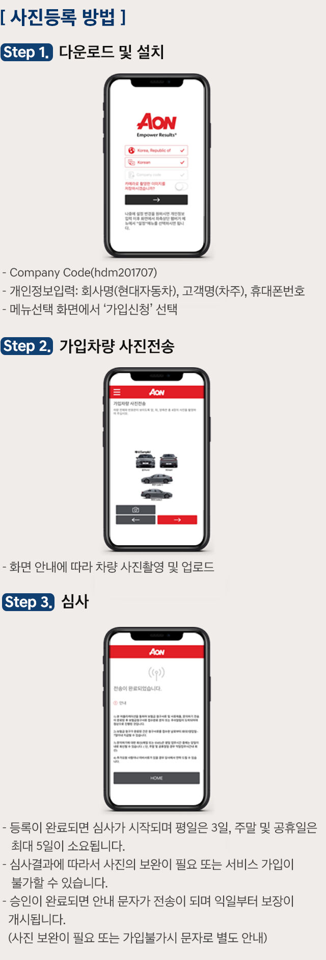 사진등록 방법. 스탭 1. 다운로드 및 설치: Company Code(hdm201707) → 개인정보입력: 회사명(현대자동차), 고객명(차주), 휴대폰번호 → 매뉴선택 화면에서 '가입신청' 선택. 스탭 2. 가입차량 사진전송: 화면 안내에 따라 차량 사진촬영 및 업로드. 스탭 3. 심사: 1. 등록이 완료되면 심사가 시작되며 평일은 3일, 주말 및 공휴일은 최대 5일이 소요됩니다. 2. 심사 결과에 따라서 사진의 보완이 필요 또는 서비스 가입이 불가능할 수 있습니다. 3. 승인이 완료되면 안내 문자가 전송이 되며 익일부터 보장이 개시됩니다.(사진 보완이 필요 또는 가입불가시 문자로 별도 안내)
