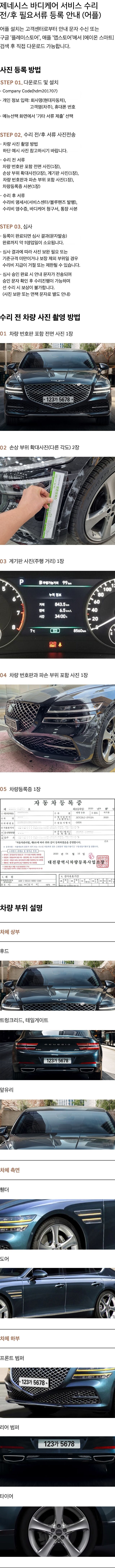 제네시스 바디케어 서비스 수리 전/후 필요서류 등록 안내(어플). 어플 설치는 고객센터로부터 안내 문자 수신 또는 구글 '플레이스토어', 애플 '앱스토어'에서 [에이온 스마트] 검색 후 직접 다운로드 가능합니다. 사진 등록 방법 안내. 스탭 1. 다운로드 및 설치: Company Code(hdm201707) → 개인정보입력: 회사명(현대자동차), 고객명(차주), 휴대폰번호 → 매뉴선택 화면에서 '기타 서류 제출' 선택. 스탭 2. 수리 전/후 서류 사진전송. 1. 차량 사진 촬영 방법: 하단 예시 사진 참고하시기 바랍니다. 2. 수리 전 서류: 차량 번호판 포함 전면 사진(1장), 손상 부위 확대사진(2장), 계기판 사진(1장), 차량 번호판과 파손 부위 포함 사진(1장), 차량등록증 사본(1장). 3. 수리 후 서류: 수리비 명세서(서비스센터/블루핸즈 발행), 수리비 영수증, 바디케어 청구서, 통장 사본. 스탭 3. 심사: 1.등록이 완료되면 심사 결과(문자발송) 완료까지 약 5영업일이 소요됩니다. 2. 심사 결과에 따라 사진 보완 필요 또는 기준규격 미만이거나 보장 제외 부위일 경우 수리비 지급이 거절 도는 제한될 수 있습니다. 3. 심사 승인 완료 시 안내 문자가 전송되며 승인 문자 확인 후 수리 진행이 가능하며 선 수리 시 보상이 불가능합니다.(사진 보완 또는 면책 문자로 별도 안내). 수리 전 차량 사진 촬영 방법 안내. 01. 차량 번호판 포함 전면 사진 1장. 02. 손상 부위 확대사진(다른 각도) 2장. 03. 계기판 사진(주행 거리) 1장. 04. 차량 번호판과 파손 부위 포함 사진 1장. 05. 차량등록증 사본 1장. 차량 부위 설명. 1. 차체 상부: 후드, 트렁크리드, 테일게이트, 앞유리. 2. 차체 측면: 휀더, 도어. 3. 차체 하부: 프론트 범퍼, 리어 범퍼, 타이어.